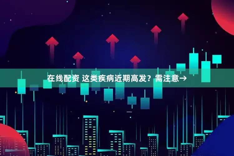 在线配资 这类疾病近期高发？需注意→
