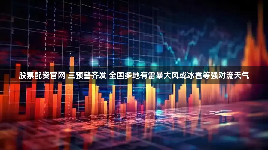 股票配资官网 三预警齐发 全国多地有雷暴大风或冰雹等强对流天气