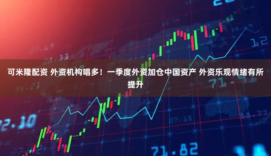 可米隆配资 外资机构唱多！一季度外资加仓中国资产 外资乐观情绪有所提升