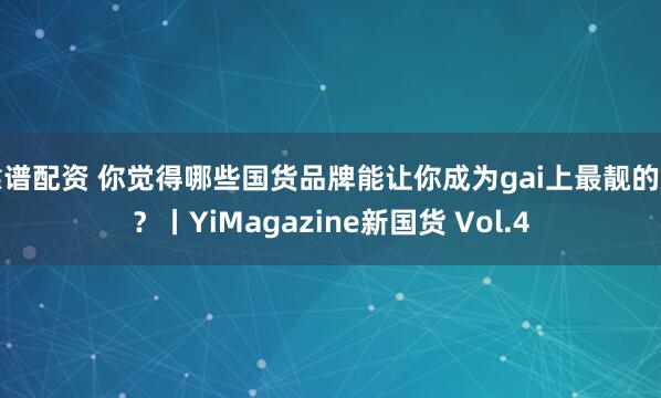 靠谱配资 你觉得哪些国货品牌能让你成为gai上最靓的崽？丨YiMagazine新国货 Vol.4