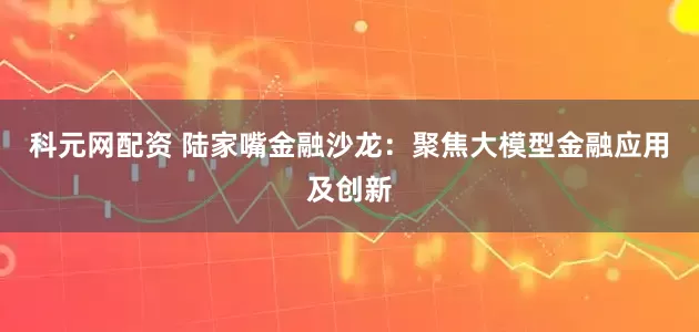 科元网配资 陆家嘴金融沙龙：聚焦大模型金融应用及创新