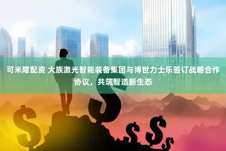 可米隆配资 大族激光智能装备集团与博世力士乐签订战略合作协议，共筑智造新生态