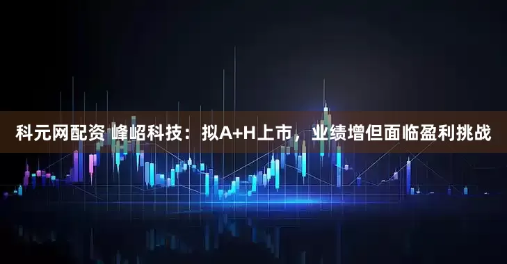 科元网配资 峰岹科技：拟A+H上市，业绩增但面临盈利挑战
