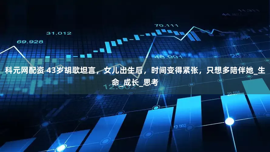 科元网配资 43岁胡歌坦言，女儿出生后，时间变得紧张，只想多陪伴她_生命_成长_思考
