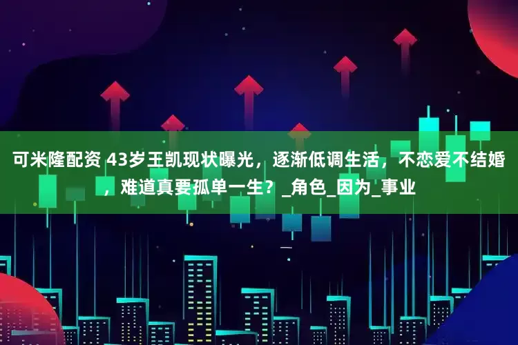 可米隆配资 43岁王凯现状曝光，逐渐低调生活，不恋爱不结婚，难道真要孤单一生？_角色_因为_事业