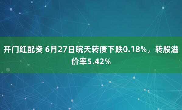 开门红配资 6月27日皖天转债下跌0.18%，转股溢价率5.42%