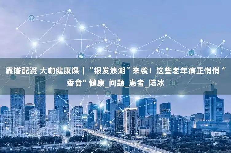 靠谱配资 大咖健康课｜“银发浪潮”来袭！这些老年病正悄悄“蚕食”健康_问题_患者_陆冰