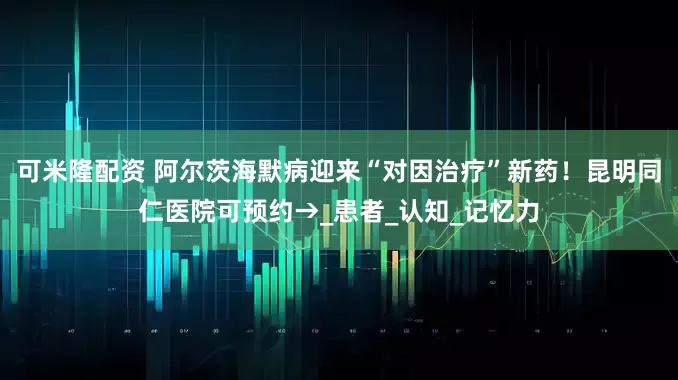 可米隆配资 阿尔茨海默病迎来“对因治疗”新药！昆明同仁医院可预约→_患者_认知_记忆力