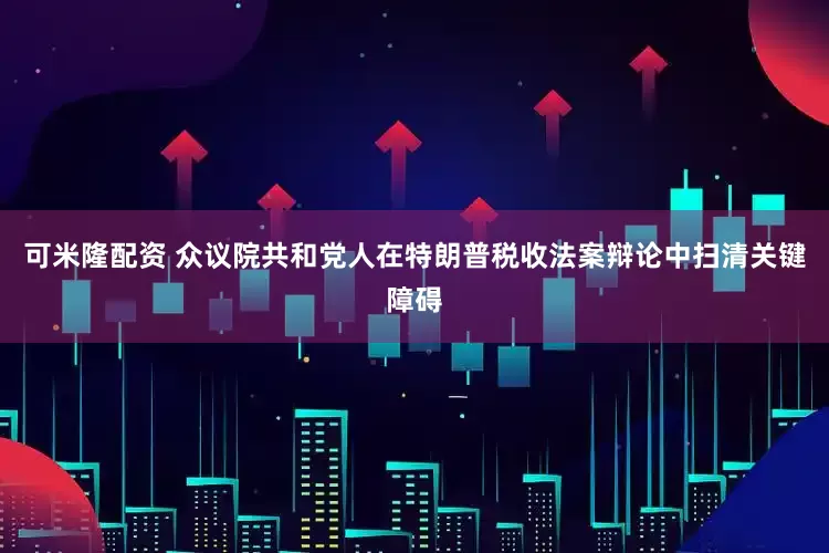 可米隆配资 众议院共和党人在特朗普税收法案辩论中扫清关键障碍