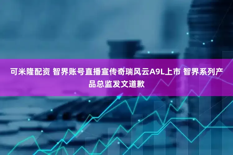 可米隆配资 智界账号直播宣传奇瑞风云A9L上市 智界系列产品总监发文道歉