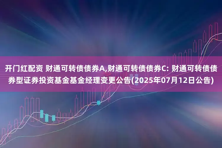 开门红配资 财通可转债债券A,财通可转债债券C: 财通可转债债券型证券投资基金基金经理变更公告(2025年07月12日公告)