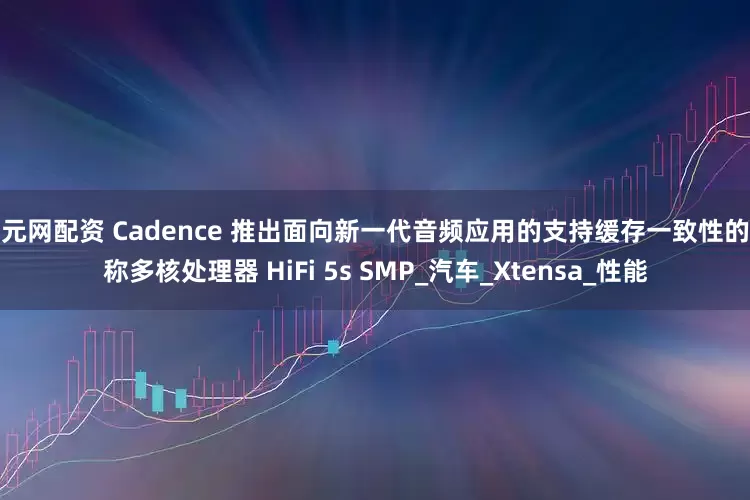 科元网配资 Cadence 推出面向新一代音频应用的支持缓存一致性的对称多核处理器 HiFi 5s SMP_汽车_Xtensa_性能