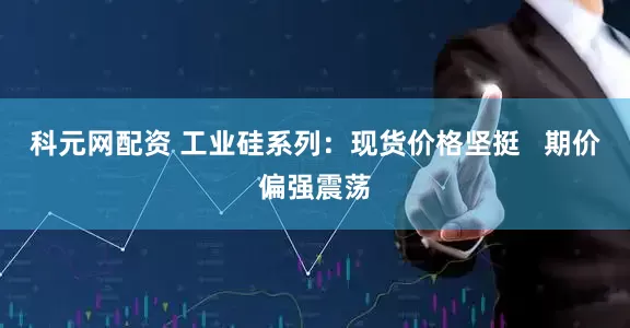 科元网配资 工业硅系列：现货价格坚挺   期价偏强震荡