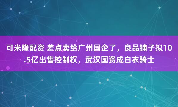 可米隆配资 差点卖给广州国企了，良品铺子拟10.5亿出售控制权，武汉国资成白衣骑士