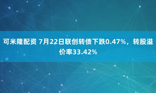 可米隆配资 7月22日联创转债下跌0.47%，转股溢价率33.42%