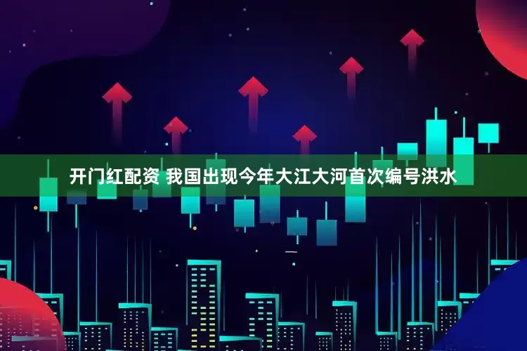 开门红配资 我国出现今年大江大河首次编号洪水