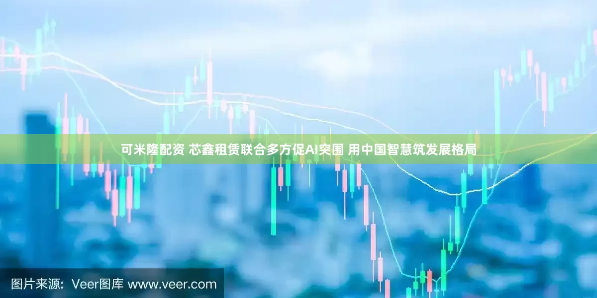 可米隆配资 芯鑫租赁联合多方促AI突围 用中国智慧筑发展格局