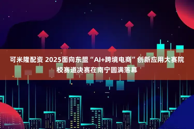 可米隆配资 2025面向东盟“AI+跨境电商”创新应用大赛院校赛道决赛在南宁圆满落幕