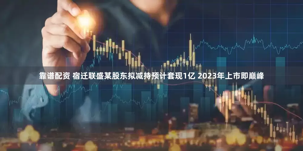 靠谱配资 宿迁联盛某股东拟减持预计套现1亿 2023年上市即巅峰