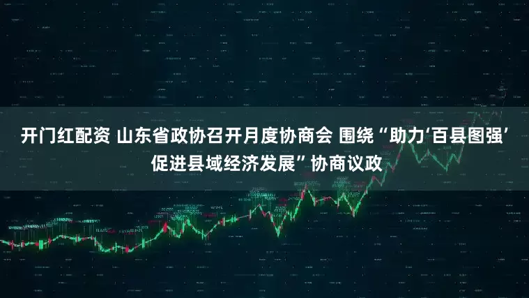 开门红配资 山东省政协召开月度协商会 围绕“助力‘百县图强’ 促进县域经济发展”协商议政