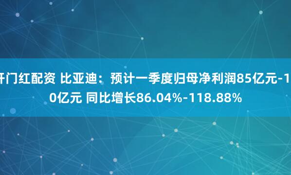 开门红配资 比亚迪：预计一季度归母净利润85亿元-100亿元 同比增长86.04%-118.88%