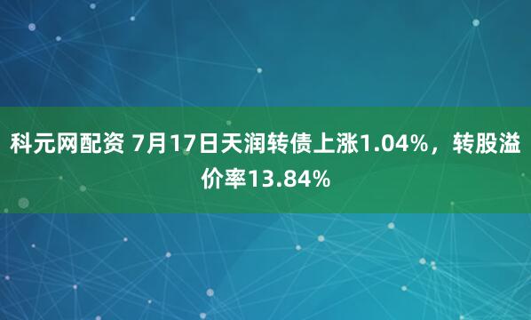 科元网配资 7月17日天润转债上涨1.04%，转股溢价率13.84%