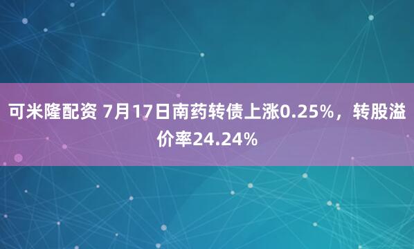 可米隆配资 7月17日南药转债上涨0.25%，转股溢价率24.24%
