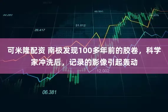 可米隆配资 南极发现100多年前的胶卷，科学家冲洗后，记录的影像引起轰动