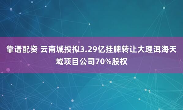 靠谱配资 云南城投拟3.29亿挂牌转让大理洱海天域项目公司70%股权