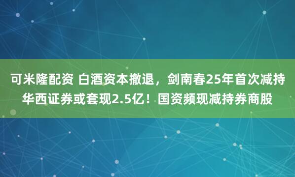 可米隆配资 白酒资本撤退，剑南春25年首次减持华西证券或套现2.5亿！国资频现减持券商股