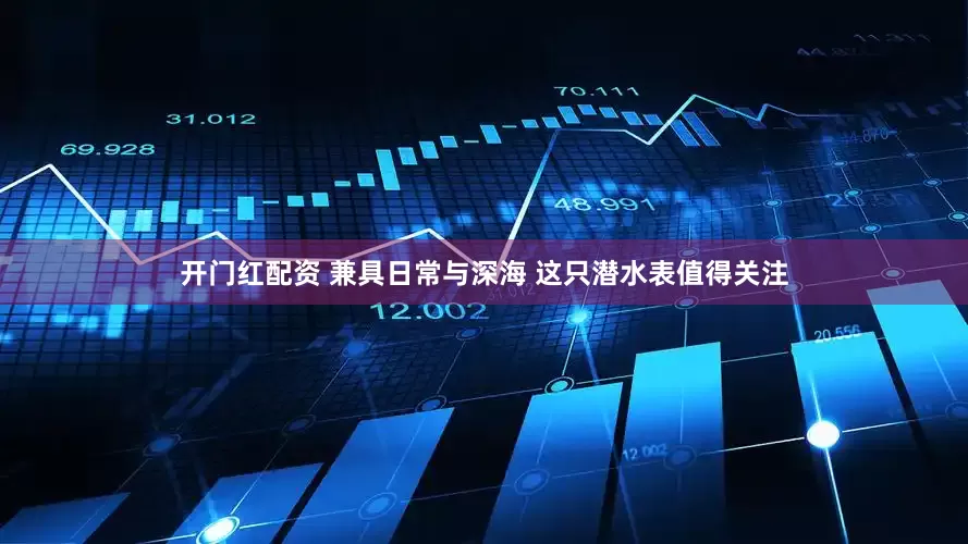 开门红配资 兼具日常与深海 这只潜水表值得关注